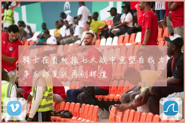 骑士在首轮抢七大战中重塑自我力争东部复兴再创辉煌