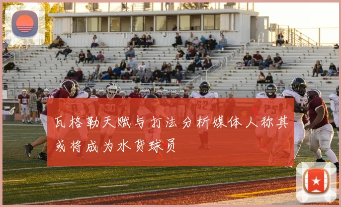 瓦格勒天赋与打法分析媒体人称其或将成为水货球员