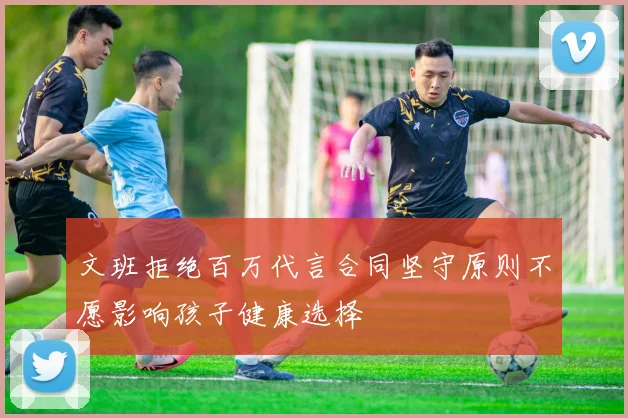 文班拒绝百万代言合同坚守原则不愿影响孩子健康选择