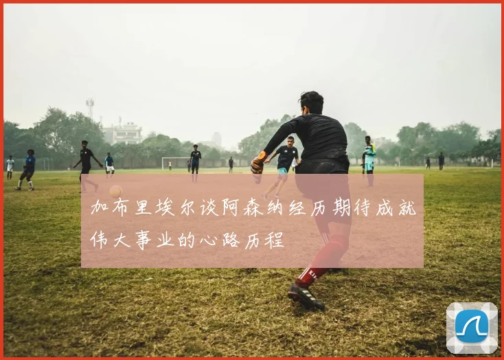 加布里埃尔谈阿森纳经历期待成就伟大事业的心路历程