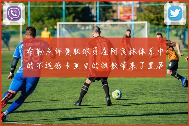 希勒点评曼联球员在阿莫林体系中的不适感卡里克的执教带来了显著变化
