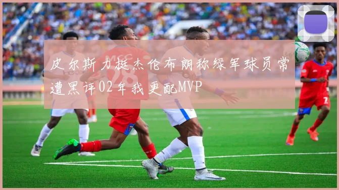 皮尔斯力挺杰伦布朗称绿军球员常遭黑评02年我更配MVP