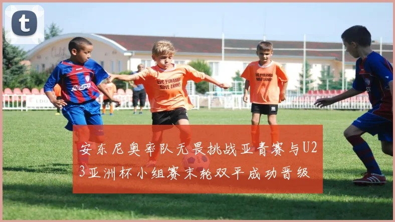 安东尼奥率队无畏挑战亚青赛与U23亚洲杯小组赛末轮双平成功晋级