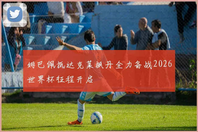 姆巴佩抵达克莱枫丹全力备战2026世界杯征程开启