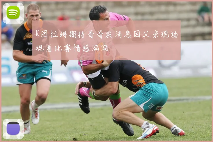 K图拉姆期待哥哥发消息因父亲现场观看比赛情感满满