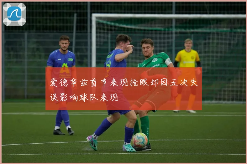 爱德华兹首节表现抢眼却因五次失误影响球队表现