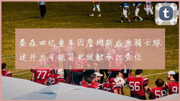 泰森回忆童年因詹姆斯成为骑士球迷并为可能冒犯致歉承担责任