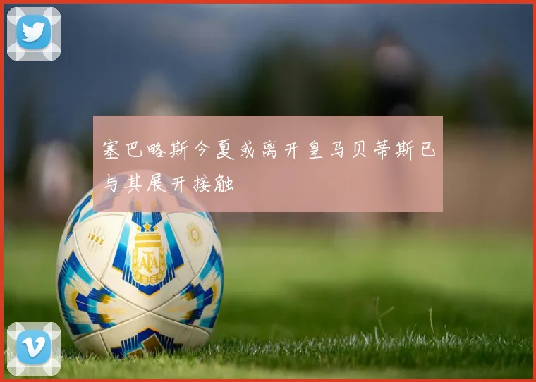 塞巴略斯今夏或离开皇马贝蒂斯已与其展开接触