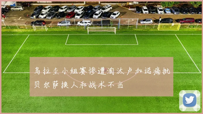 乌拉圭小组赛惨遭淘汰卢加诺痛批贝尔萨换人和战术不当