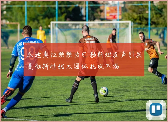 瓜迪奥拉频频为巴勒斯坦发声引发曼彻斯特犹太团体抗议不满
