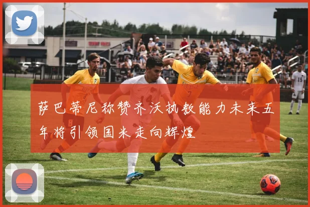 萨巴蒂尼称赞齐沃执教能力未来五年将引领国米走向辉煌