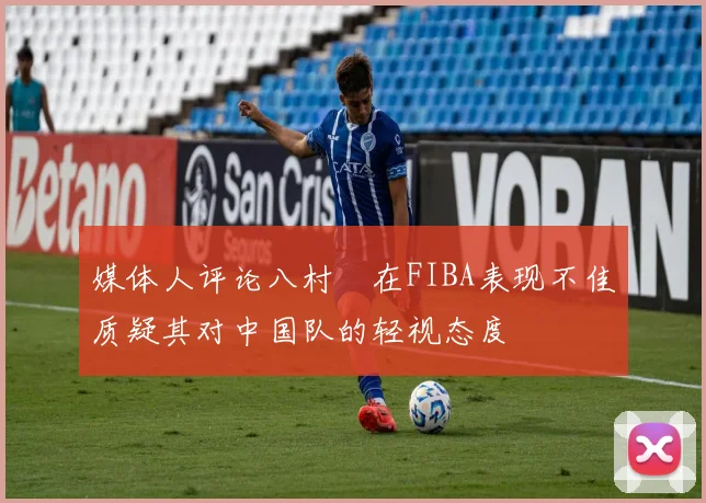 媒体人评论八村塁在FIBA表现不佳质疑其对中国队的轻视态度