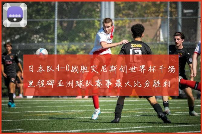 日本队4-0战胜突尼斯创世界杯千场里程碑亚洲球队赛事最大比分胜利