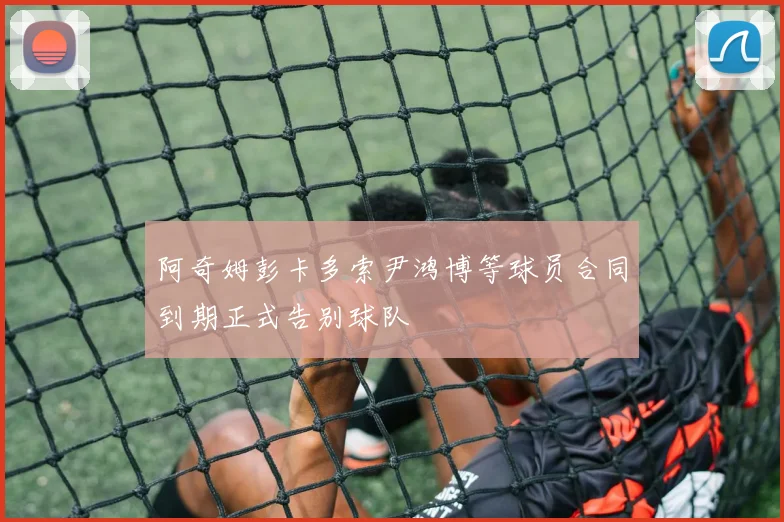 阿奇姆彭卡多索尹鸿博等球员合同到期正式告别球队