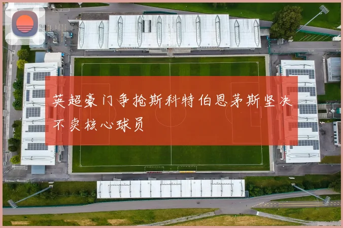 英超豪门争抢斯科特伯恩茅斯坚决不卖核心球员