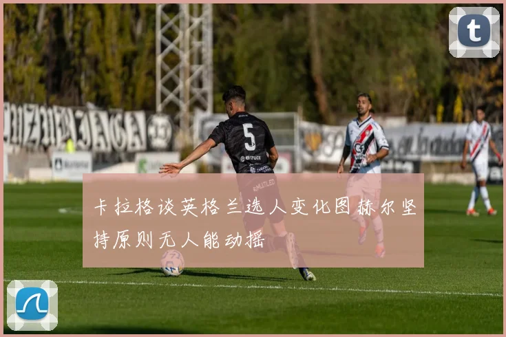 卡拉格谈英格兰选人变化图赫尔坚持原则无人能动摇