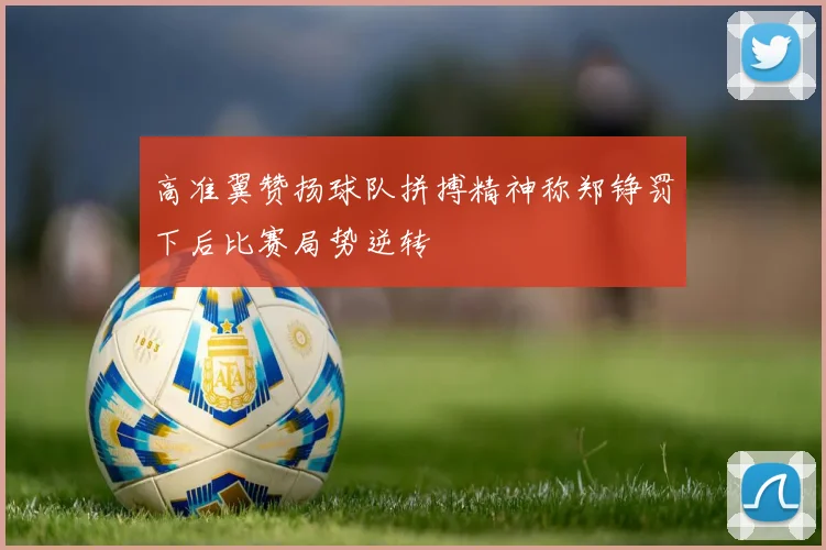 高准翼赞扬球队拼搏精神称郑铮罚下后比赛局势逆转