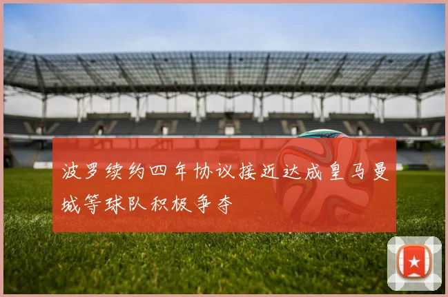 波罗续约四年协议接近达成皇马曼城等球队积极争夺