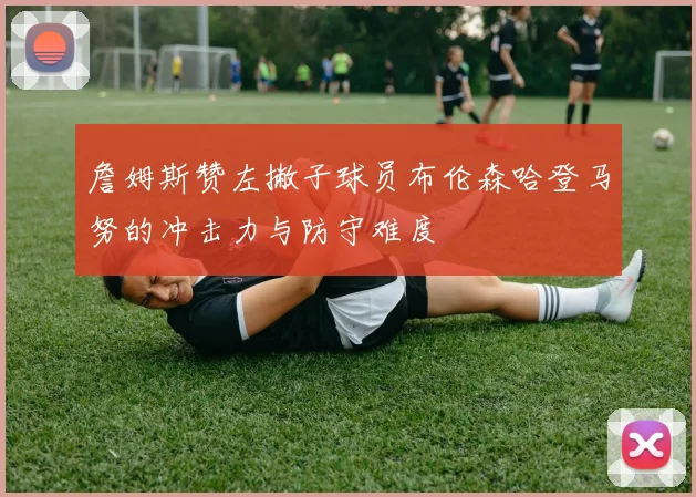 詹姆斯赞左撇子球员布伦森哈登马努的冲击力与防守难度