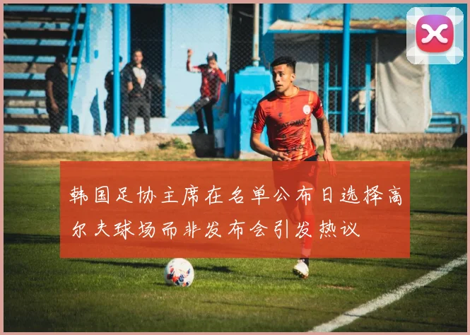 韩国足协主席在名单公布日选择高尔夫球场而非发布会引发热议