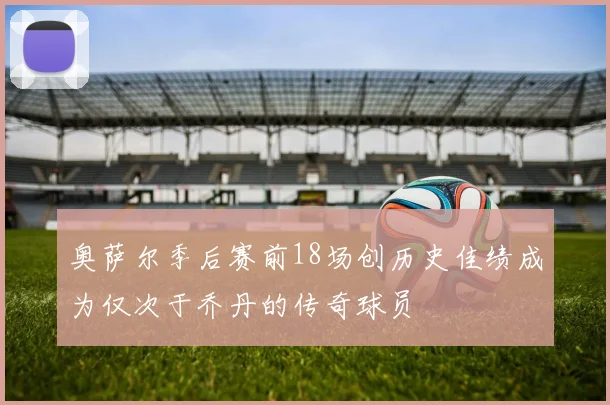 奥萨尔季后赛前18场创历史佳绩成为仅次于乔丹的传奇球员