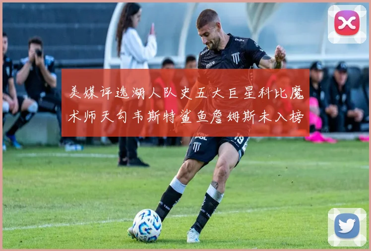 美媒评选湖人队史五大巨星科比魔术师天勾韦斯特鲨鱼詹姆斯未入榜引争议